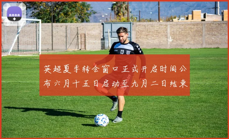 英超夏季转会窗口正式开启时间公布六月十五日启动至九月二日结束
