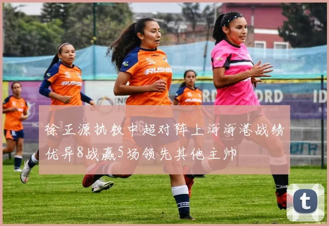 徐正源执教中超对阵上海海港战绩优异8战赢5场领先其他主帅