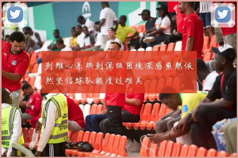列维心系热刺保级困境深感煎熬依然坚信球队能渡过难关