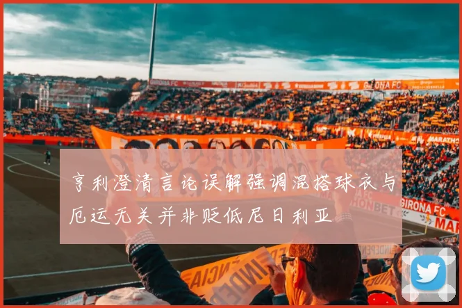 亨利澄清言论误解强调混搭球衣与厄运无关并非贬低尼日利亚
