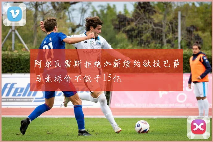 阿尔瓦雷斯拒绝加薪续约欲投巴萨马竞标价不低于15亿