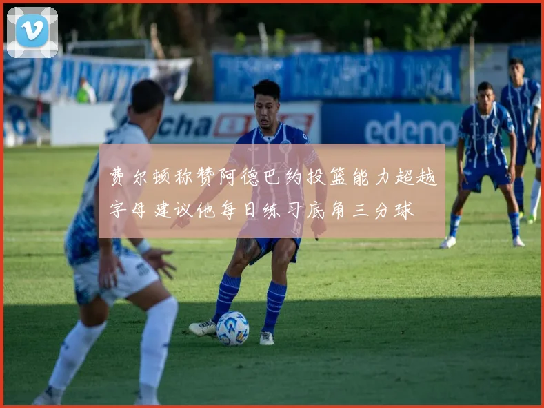 费尔顿称赞阿德巴约投篮能力超越字母建议他每日练习底角三分球