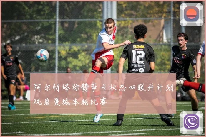 阿尔特塔称赞萨卡状态回暖并计划观看曼城本轮比赛
