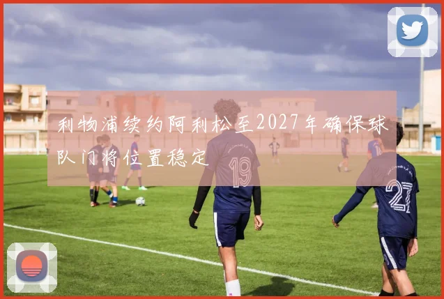利物浦续约阿利松至2027年确保球队门将位置稳定