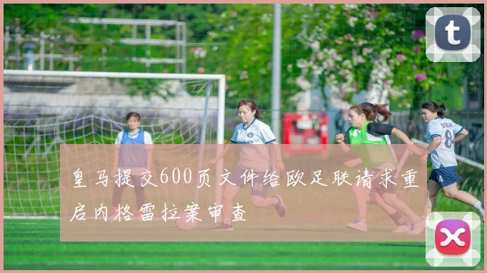 皇马提交600页文件给欧足联请求重启内格雷拉案审查