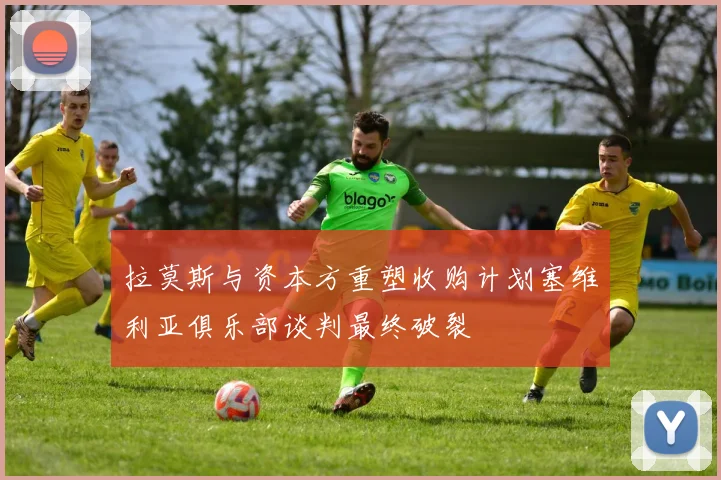 拉莫斯与资本方重塑收购计划塞维利亚俱乐部谈判最终破裂