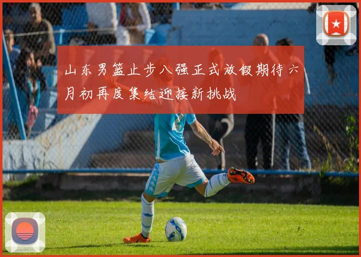 山东男篮止步八强正式放假期待六月初再度集结迎接新挑战