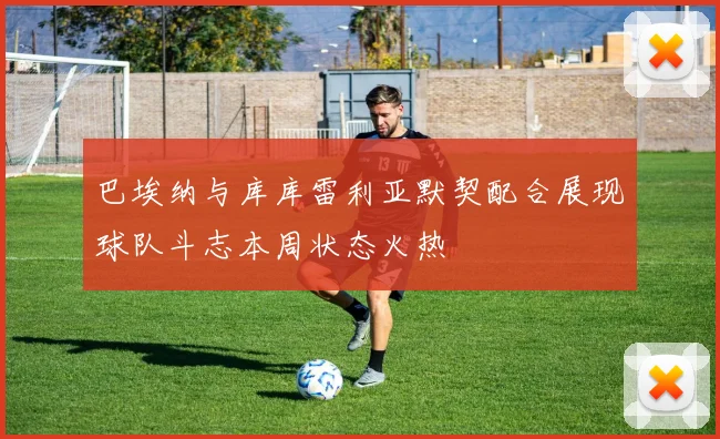 巴埃纳与库库雷利亚默契配合展现球队斗志本周状态火热